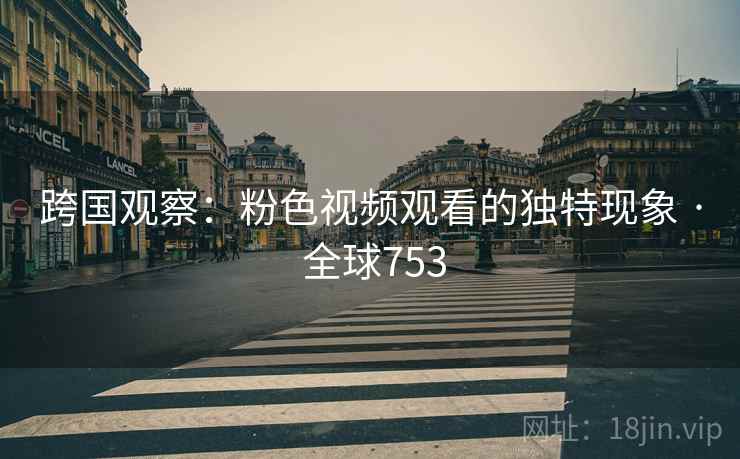 跨国观察：粉色视频观看的独特现象 · 全球753