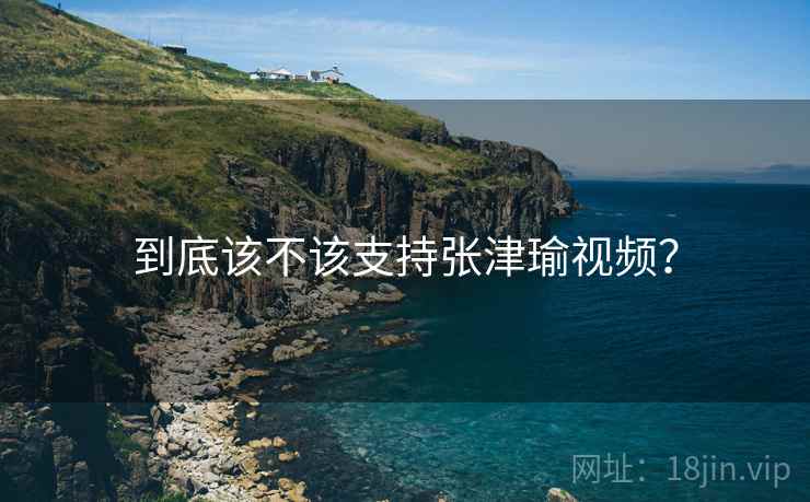 到底该不该支持张津瑜视频？