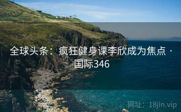 全球头条：疯狂健身课李欣成为焦点 · 国际346