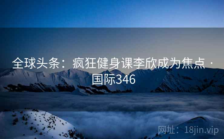 全球头条：疯狂健身课李欣成为焦点 · 国际346