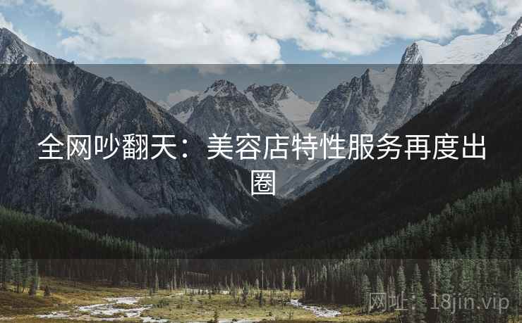 全网吵翻天：美容店特性服务再度出圈