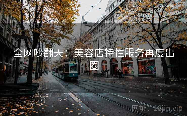 全网吵翻天：美容店特性服务再度出圈