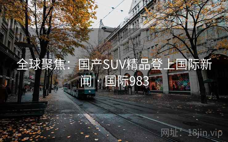 全球聚焦：国产SUV精品登上国际新闻 · 国际983
