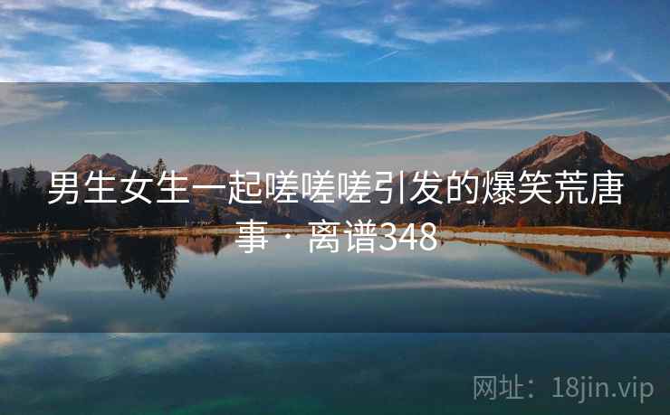 男生女生一起嗟嗟嗟引发的爆笑荒唐事 · 离谱348
