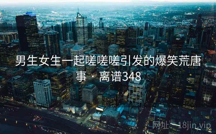 男生女生一起嗟嗟嗟引发的爆笑荒唐事 · 离谱348
