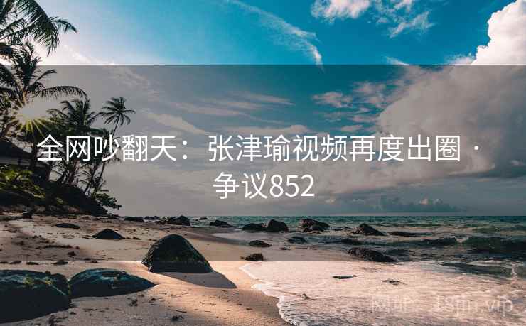 全网吵翻天：张津瑜视频再度出圈 · 争议852