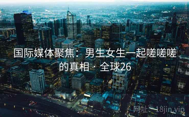 国际媒体聚焦：男生女生一起嗟嗟嗟的真相 · 全球26