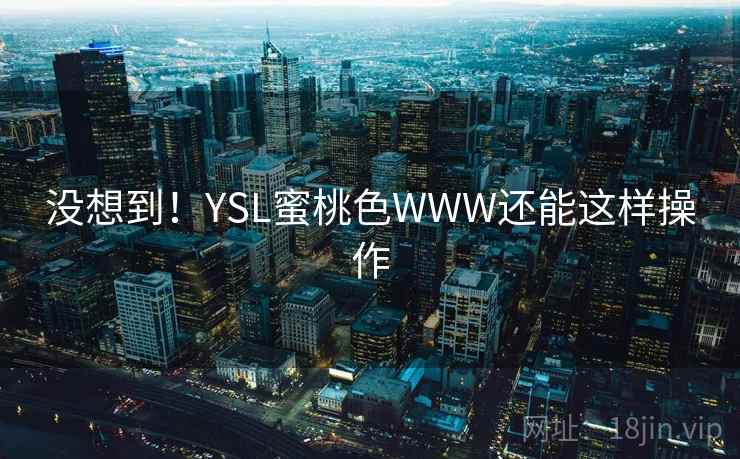 没想到!YSL蜜桃色WWW还能这样操作 没想到!YSL蜜桃色WWW还能这样操作