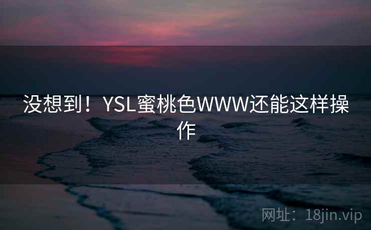 没想到!YSL蜜桃色WWW还能这样操作 没想到!YSL蜜桃色WWW还能这样操作