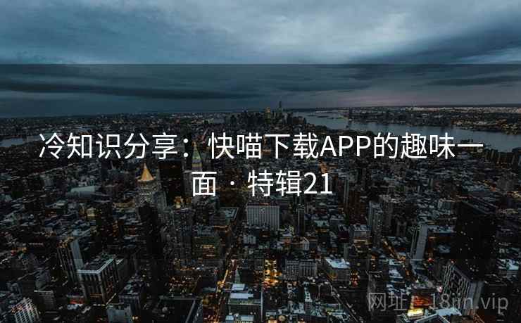 冷知识分享:快喵下载APP的趣味一面 · 特辑21 冷知识分享:快喵下载APP的趣味一面 · 特辑21