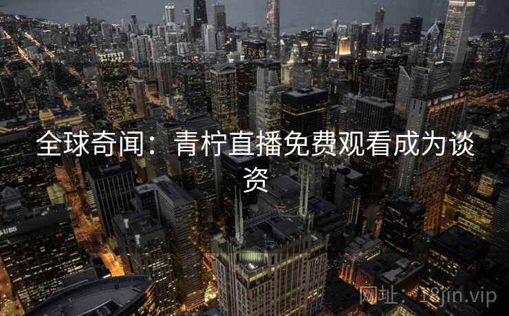 全球奇闻:青柠直播免费观看成为谈资 全球奇闻:青柠直播免费观看成为谈资