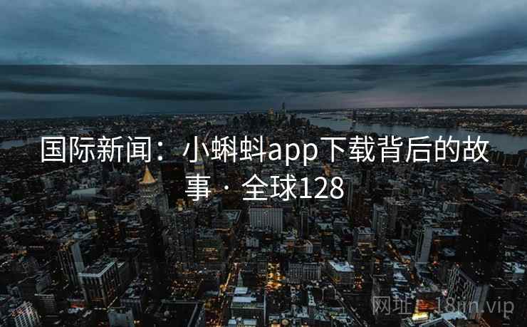 国际新闻:小蝌蚪app下载背后的故事 · 全球128 国际新闻:小蝌蚪app下载背后的故事 · 全球128