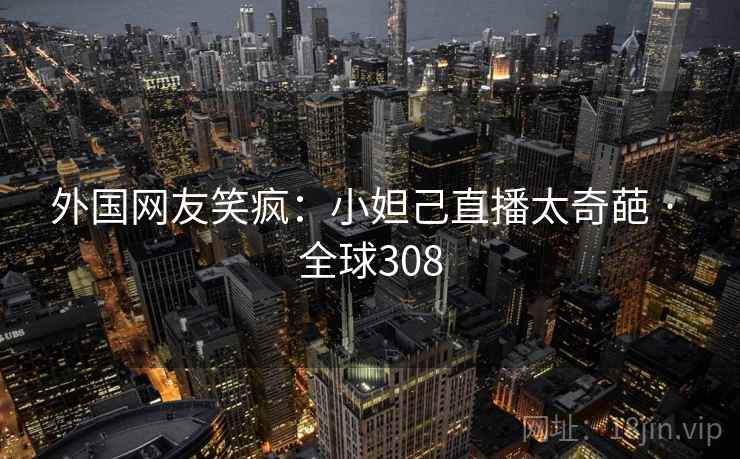 外国网友笑疯:小妲己直播太奇葩 · 全球308 外国网友笑疯:小妲己直播太奇葩 · 全球308