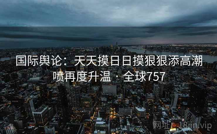 国际舆论:天天摸日日摸狠狠添高潮喷再度升温 · 全球757 国际舆论:天天摸日日摸狠狠添高潮喷再度升温 · 全球757