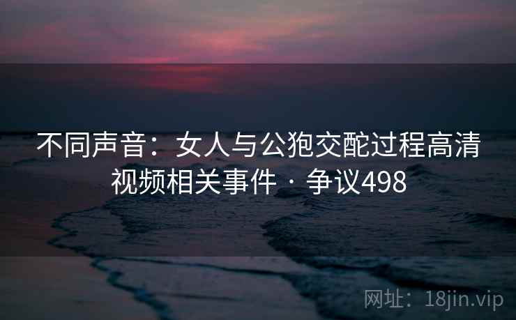 不同声音:女人与公狍交酡过程高清视频相关事件 · 争议498 不同声音:女人与公狍交酡过程高清视频相关事件 · 争议498