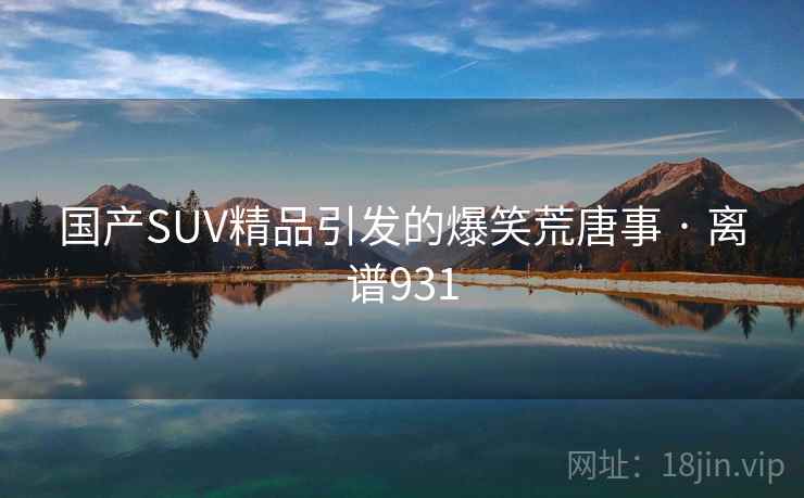 国产SUV精品引发的爆笑荒唐事 · 离谱931 国产SUV精品引发的爆笑荒唐事 · 离谱931