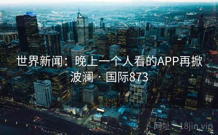世界新闻:晚上一个人看的APP再掀波澜 · 国际873 世界新闻:晚上一个人看的APP再掀波澜 · 国际873