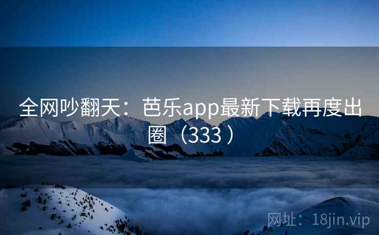 全网吵翻天：芭乐app最新下载再度出圈（333 ）